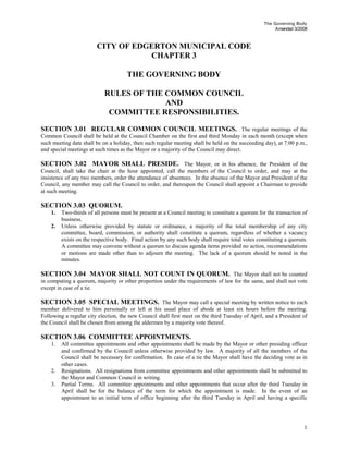 The Governing Body
Amended 3/2008
CITY OF EDGERTON MUNICIPAL CODE
CHAPTER 3
THE GOVERNING BODY
RULES OF THE COMMON COUNCIL
AND
COMMITTEE RESPONSIBILITIES.
SECTION 3.01 REGULAR COMMON COUNCIL MEETINGS. The regular meetings of the
Common Council shall be held at the Council Chamber on the first and third Monday in each month (except when
such meeting date shall be on a holiday, then such regular meeting shall be held on the succeeding day), at 7:00 p.m.,
and special meetings at such times as the Mayor or a majority of the Council may direct.
SECTION 3.02 MAYOR SHALL PRESIDE. The Mayor, or in his absence, the President of the
Council, shall take the chair at the hour appointed, call the members of the Council to order, and may at the
insistence of any two members, order the attendance of absentees. In the absence of the Mayor and President of the
Council, any member may call the Council to order, and thereupon the Council shall appoint a Chairman to preside
at such meeting.
SECTION 3.03 QUORUM.
1. Two-thirds of all persons must be present at a Council meeting to constitute a quorum for the transaction of
business.
2. Unless otherwise provided by statute or ordinance, a majority of the total membership of any city
committee, board, commission, or authority shall constitute a quorum, regardless of whether a vacancy
exists on the respective body. Final action by any such body shall require total votes constituting a quorum.
A committee may convene without a quorum to discuss agenda items provided no action, recommendations
or motions are made other than to adjourn the meeting. The lack of a quorum should be noted in the
minutes.
SECTION 3.04 MAYOR SHALL NOT COUNT IN QUORUM. The Mayor shall not be counted
in computing a quorum, majority or other proportion under the requirements of law for the same, and shall not vote
except in case of a tie.
SECTION 3.05 SPECIAL MEETINGS. The Mayor may call a special meeting by written notice to each
member delivered to him personally or left at his usual place of abode at least six hours before the meeting.
Following a regular city election, the new Council shall first meet on the third Tuesday of April, and a President of
the Council shall be chosen from among the aldermen by a majority vote thereof.
SECTION 3.06 COMMITTEE APPOINTMENTS.
1. All committee appointments and other appointments shall be made by the Mayor or other presiding officer
and confirmed by the Council unless otherwise provided by law. A majority of all the members of the
Council shall be necessary for confirmation. In case of a tie the Mayor shall have the deciding vote as in
other cases.
2. Resignations. All resignations from committee appointments and other appointments shall be submitted to
the Mayor and Common Council in writing.
3. Partial Terms. All committee appointments and other appointments that occur after the third Tuesday in
April shall be for the balance of the term for which the appointment is made. In the event of an
appointment to an initial term of office beginning after the third Tuesday in April and having a specific
1
 