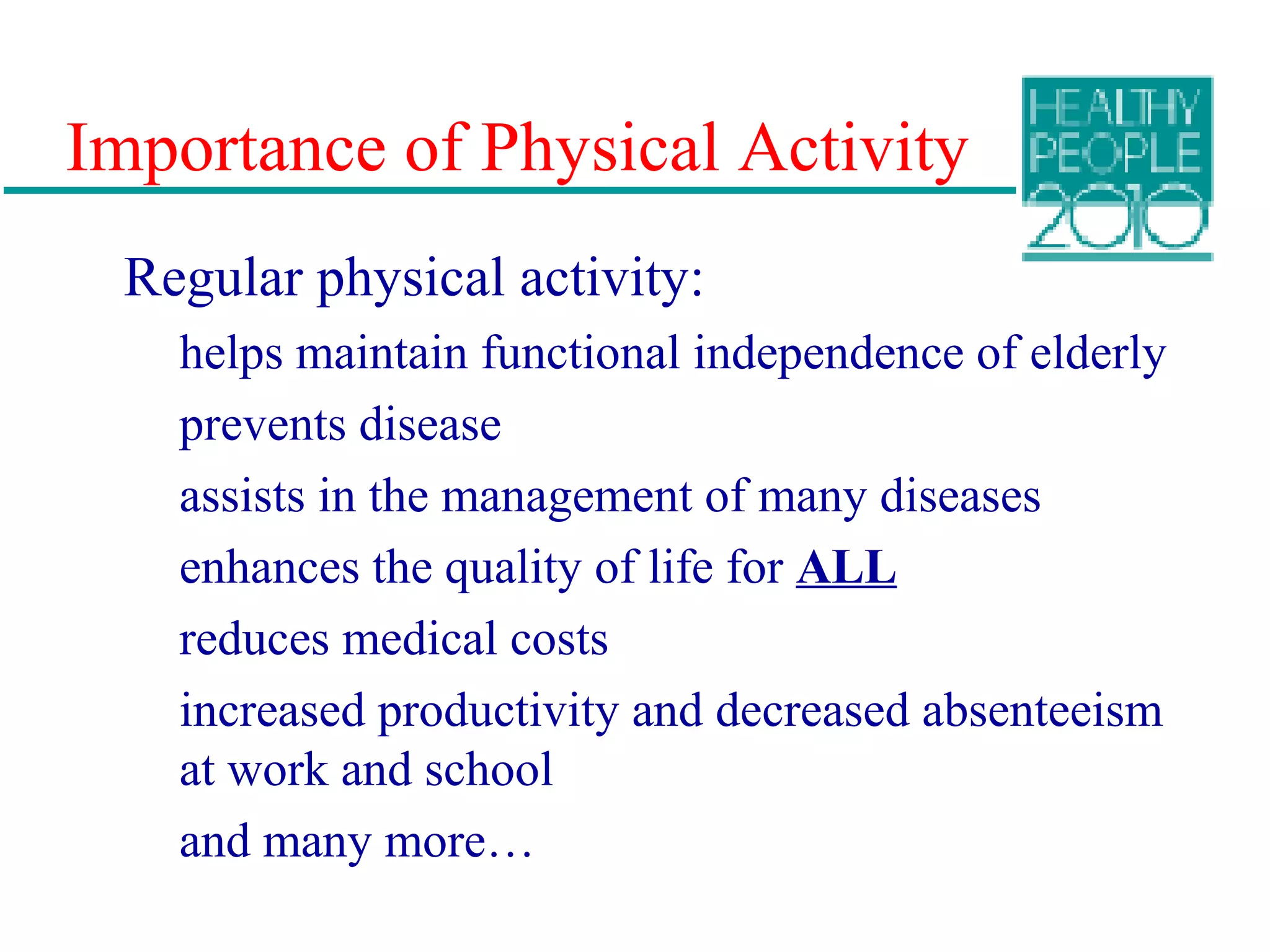 Importance of Physical Activity
Regular physical activity:
helps maintain functional independence of elderly
prevents disease
assists in the management of many diseases
enhances the quality of life for ALL
reduces medical costs
increased productivity and decreased absenteeism
at work and school
and many more…
 