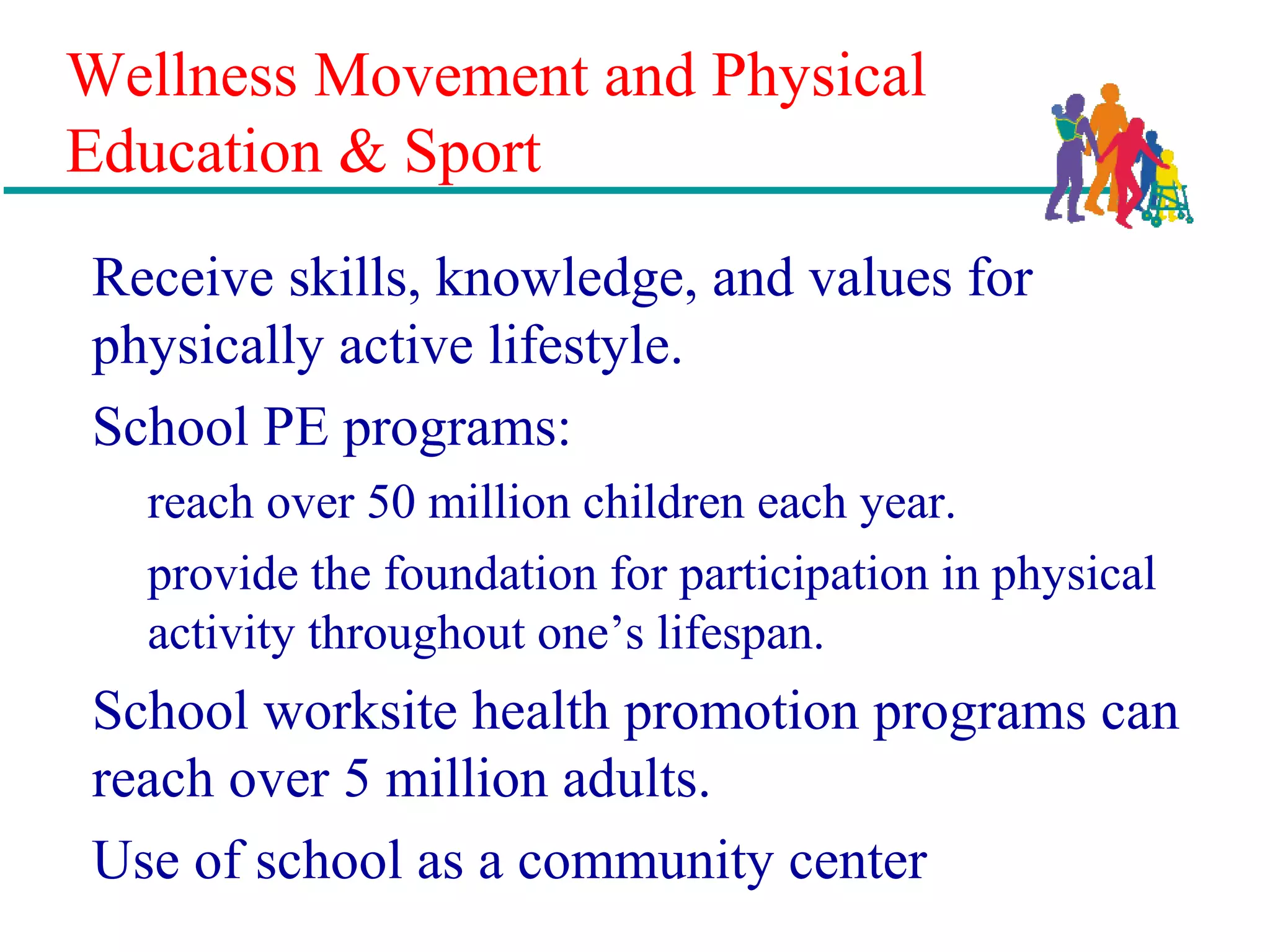 Wellness Movement and Physical
Education & Sport
Receive skills, knowledge, and values for
physically active lifestyle.
School PE programs:
reach over 50 million children each year.
provide the foundation for participation in physical
activity throughout one’s lifespan.
School worksite health promotion programs can
reach over 5 million adults.
Use of school as a community center
 