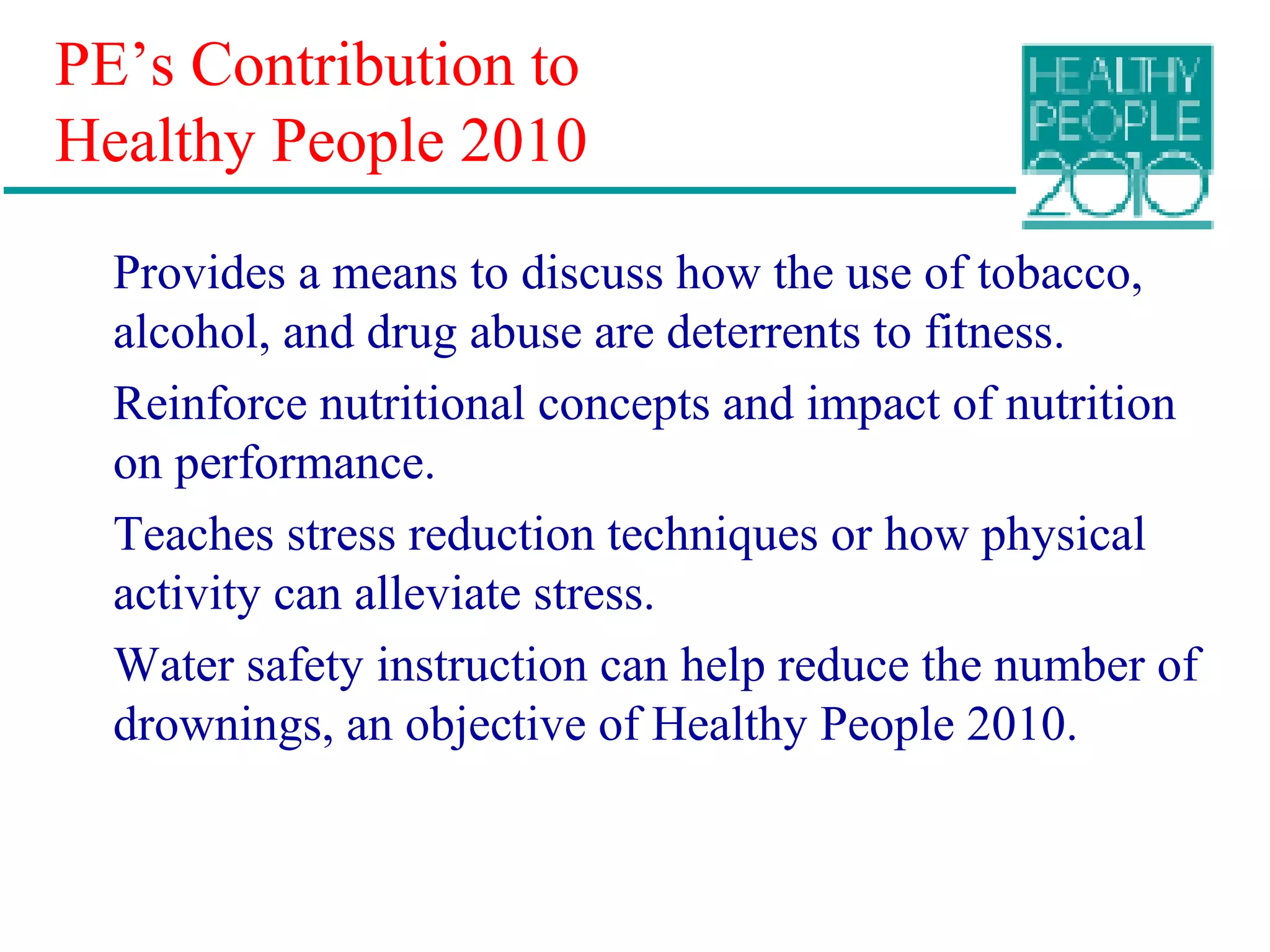 PE’s Contribution to
Healthy People 2010
Provides a means to discuss how the use of tobacco,
alcohol, and drug abuse are deterrents to fitness.
Reinforce nutritional concepts and impact of nutrition
on performance.
Teaches stress reduction techniques or how physical
activity can alleviate stress.
Water safety instruction can help reduce the number of
drownings, an objective of Healthy People 2010.
 