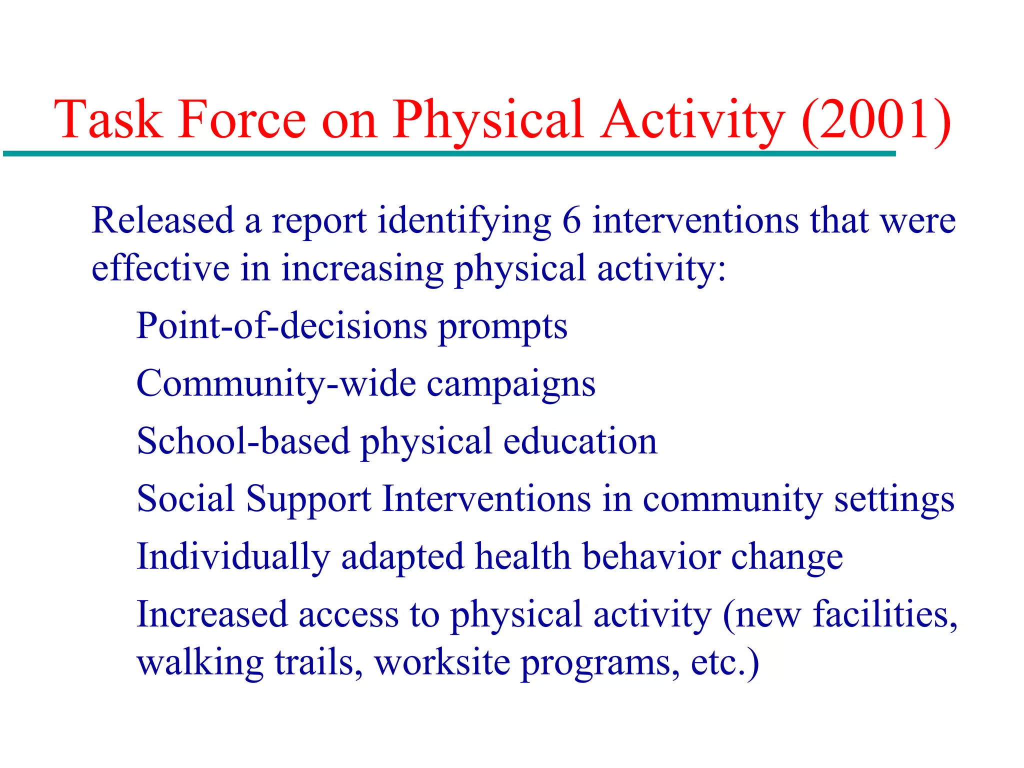 Task Force on Physical Activity (2001)
Released a report identifying 6 interventions that were
effective in increasing physical activity:
Point-of-decisions prompts
Community-wide campaigns
School-based physical education
Social Support Interventions in community settings
Individually adapted health behavior change
Increased access to physical activity (new facilities,
walking trails, worksite programs, etc.)
 