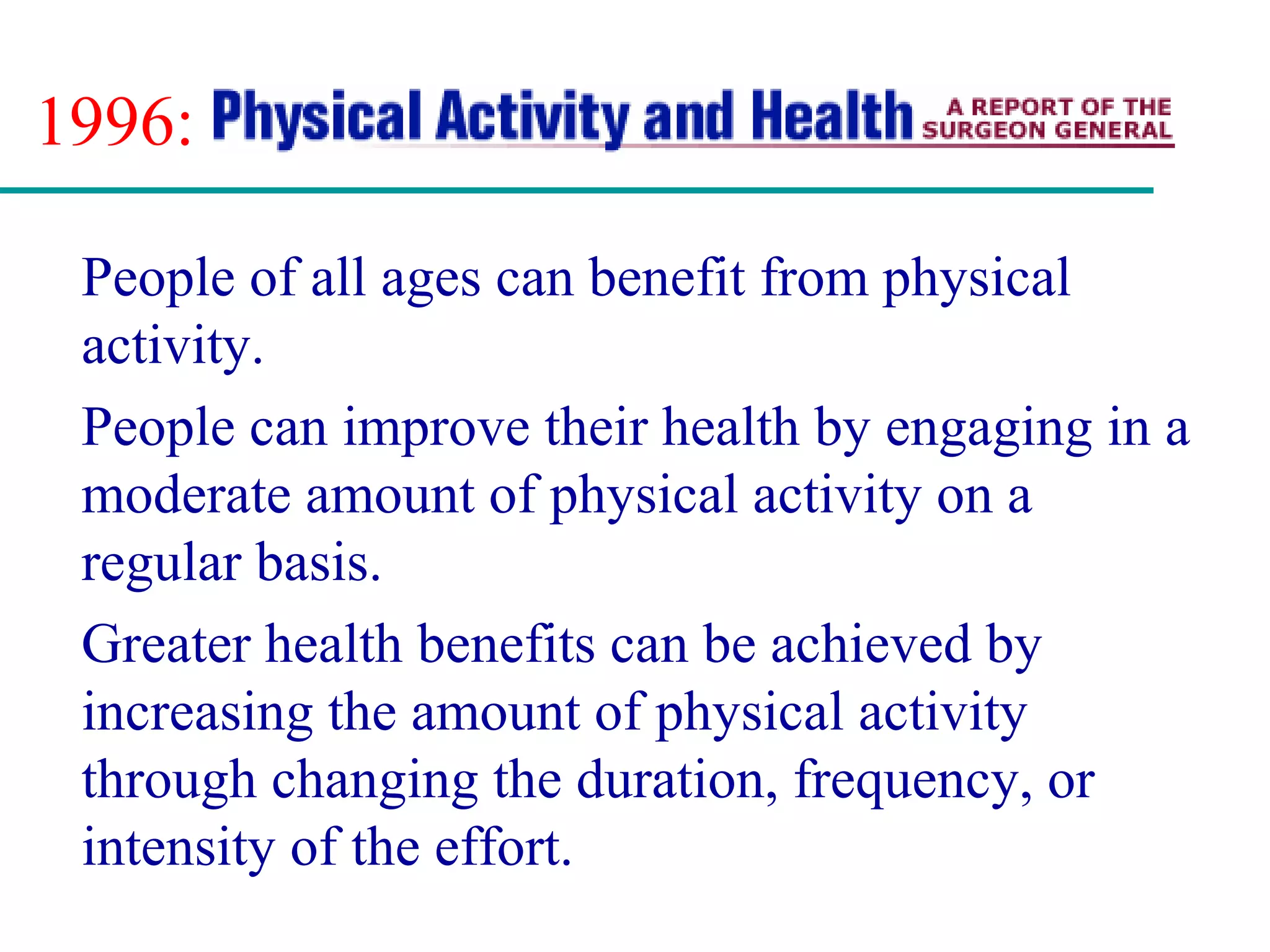 1996:
People of all ages can benefit from physical
activity.
People can improve their health by engaging in a
moderate amount of physical activity on a
regular basis.
Greater health benefits can be achieved by
increasing the amount of physical activity
through changing the duration, frequency, or
intensity of the effort.
 