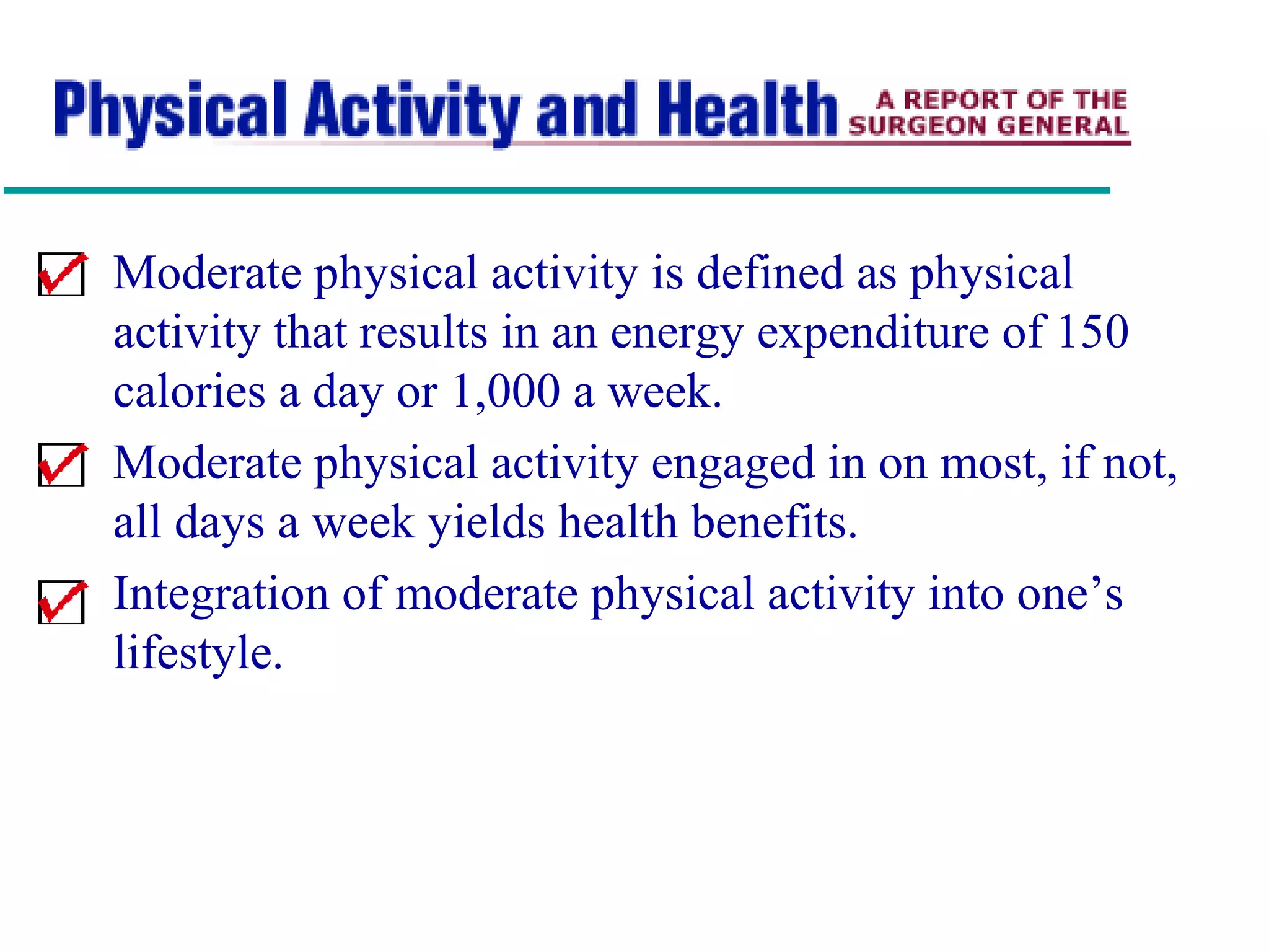 Moderate physical activity is defined as physical
activity that results in an energy expenditure of 150
calories a day or 1,000 a week.
Moderate physical activity engaged in on most, if not,
all days a week yields health benefits.
Integration of moderate physical activity into one’s
lifestyle.
 