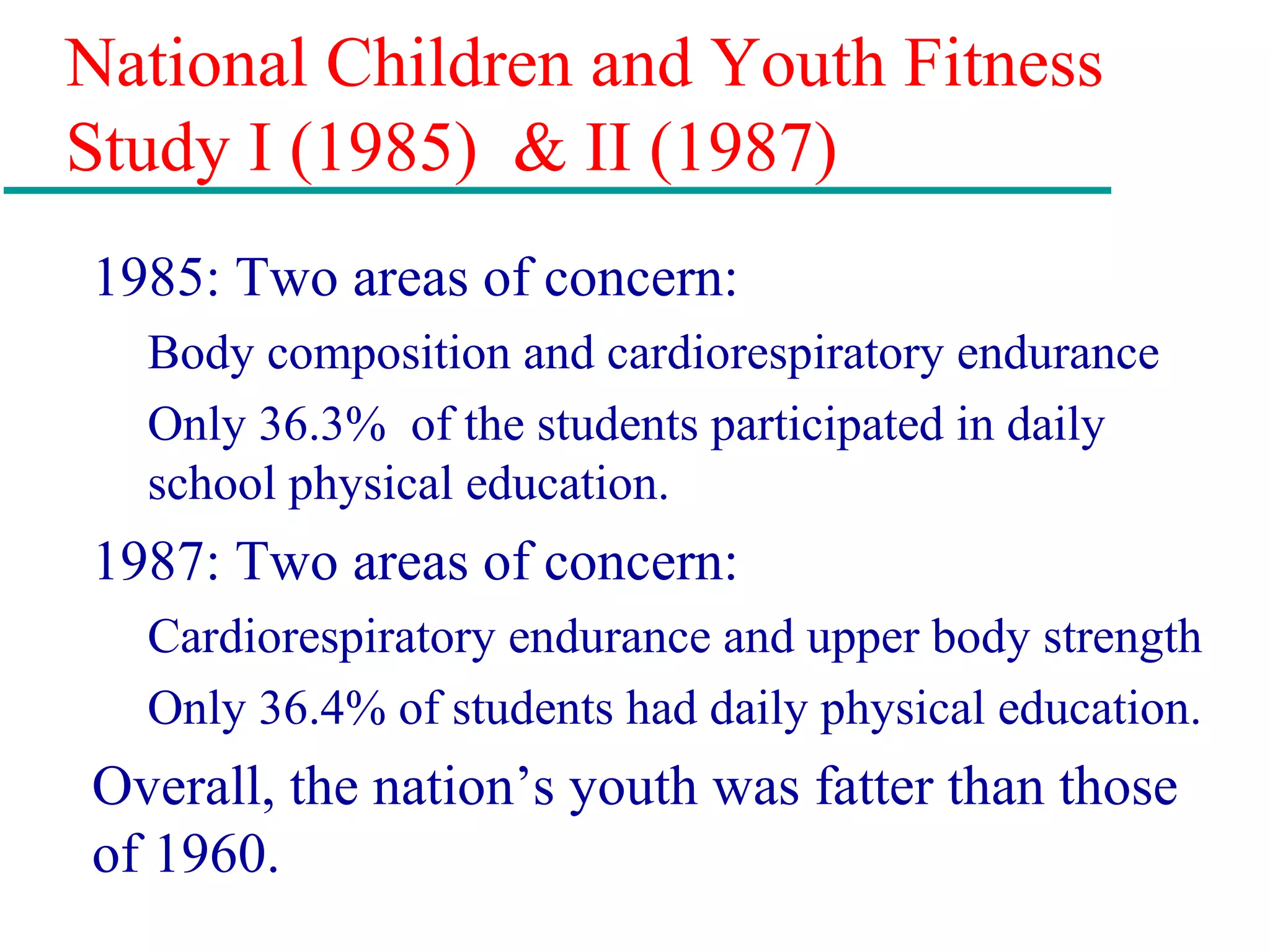 National Children and Youth Fitness
Study I (1985) & II (1987)
1985: Two areas of concern:
Body composition and cardiorespiratory endurance
Only 36.3% of the students participated in daily
school physical education.
1987: Two areas of concern:
Cardiorespiratory endurance and upper body strength
Only 36.4% of students had daily physical education.
Overall, the nation’s youth was fatter than those
of 1960.
 