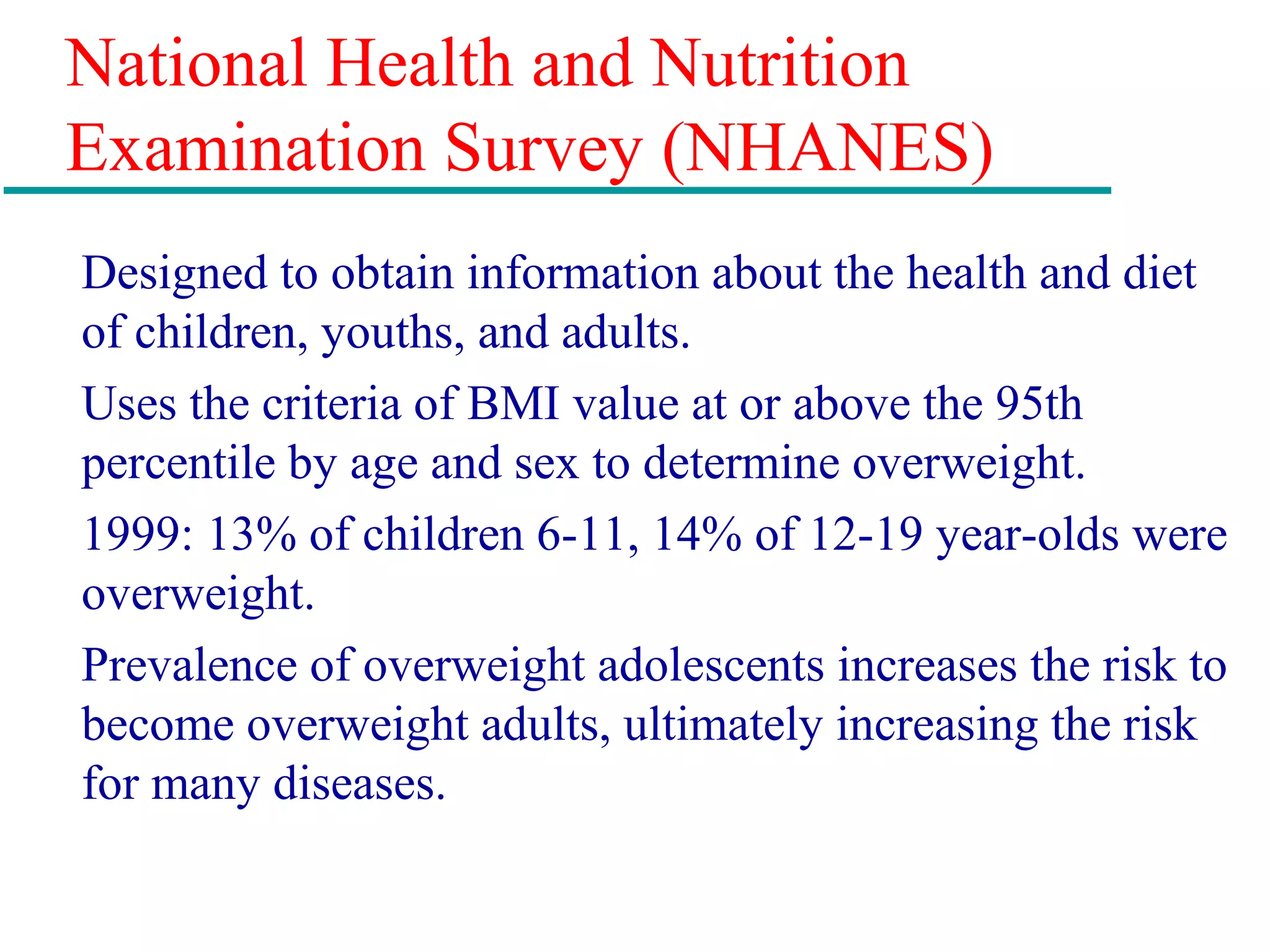 National Health and Nutrition
Examination Survey (NHANES)
Designed to obtain information about the health and diet
of children, youths, and adults.
Uses the criteria of BMI value at or above the 95th
percentile by age and sex to determine overweight.
1999: 13% of children 6-11, 14% of 12-19 year-olds were
overweight.
Prevalence of overweight adolescents increases the risk to
become overweight adults, ultimately increasing the risk
for many diseases.
 