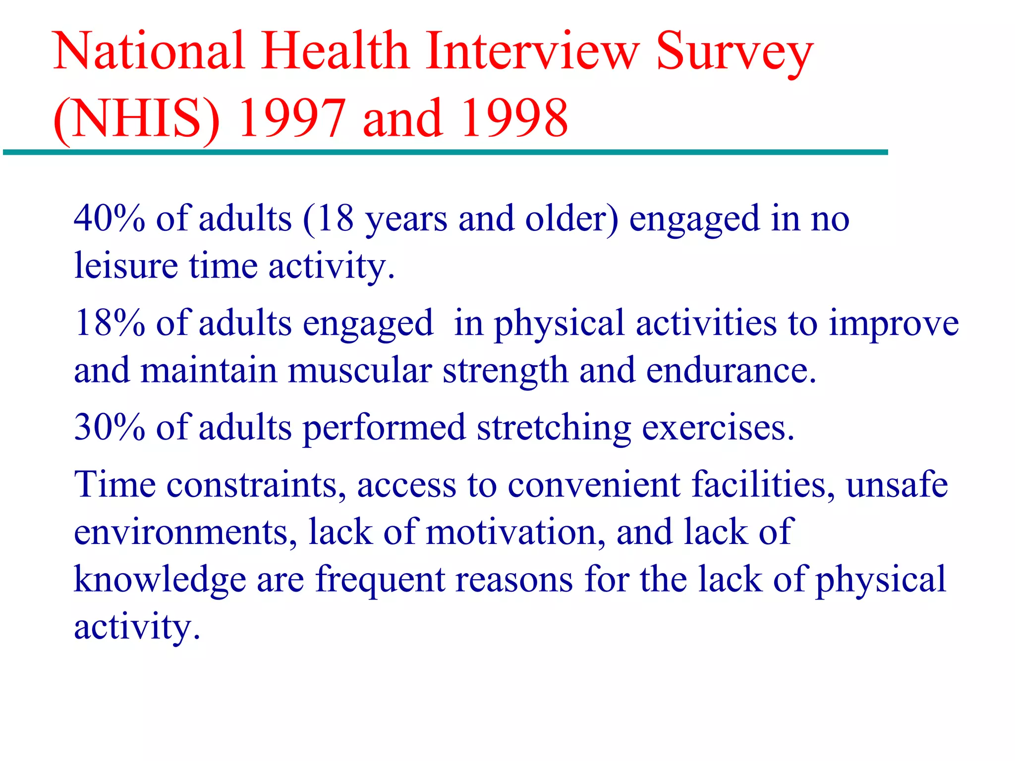 National Health Interview Survey
(NHIS) 1997 and 1998
40% of adults (18 years and older) engaged in no
leisure time activity.
18% of adults engaged in physical activities to improve
and maintain muscular strength and endurance.
30% of adults performed stretching exercises.
Time constraints, access to convenient facilities, unsafe
environments, lack of motivation, and lack of
knowledge are frequent reasons for the lack of physical
activity.
 