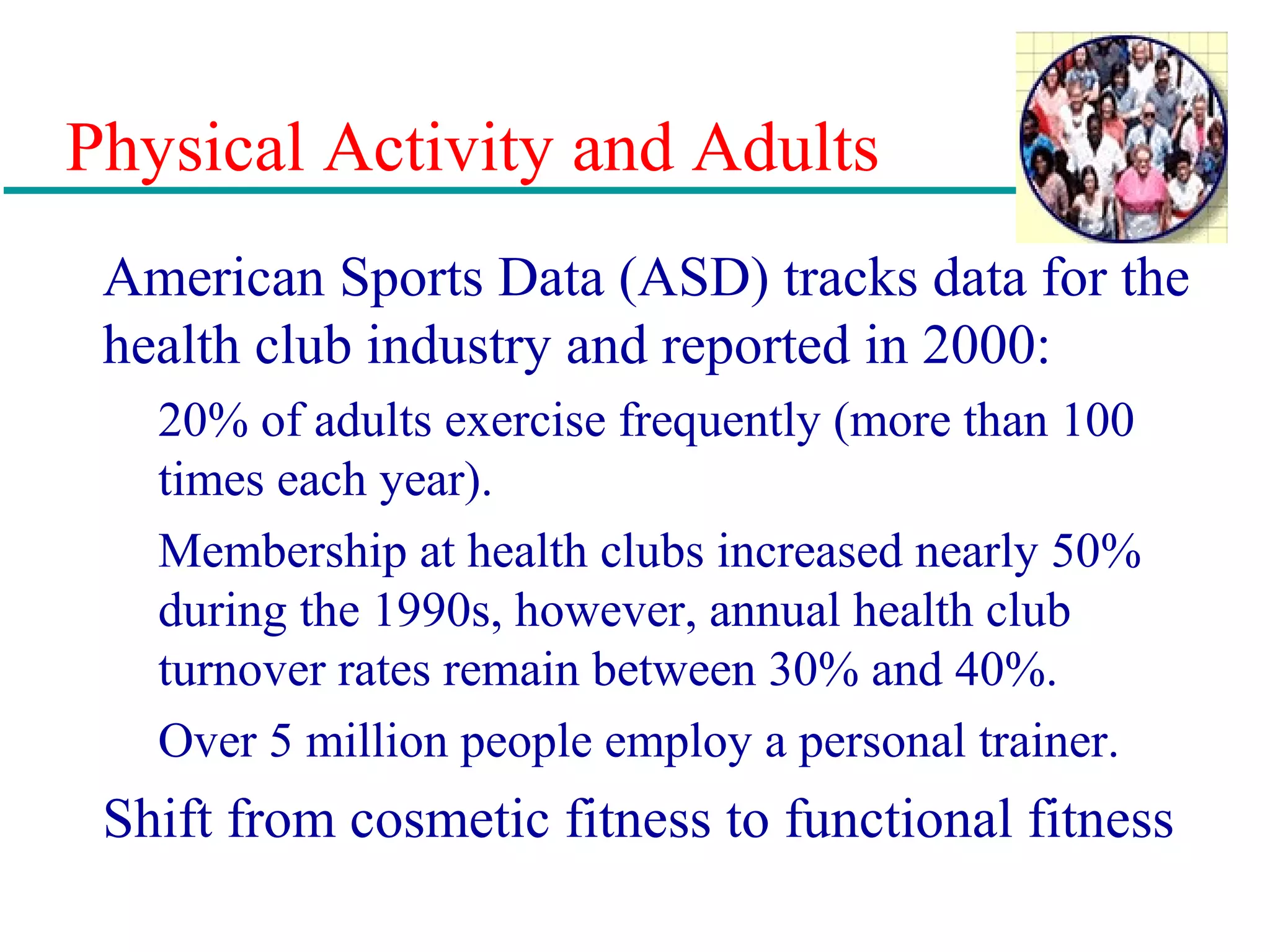 Physical Activity and Adults
American Sports Data (ASD) tracks data for the
health club industry and reported in 2000:
20% of adults exercise frequently (more than 100
times each year).
Membership at health clubs increased nearly 50%
during the 1990s, however, annual health club
turnover rates remain between 30% and 40%.
Over 5 million people employ a personal trainer.
Shift from cosmetic fitness to functional fitness
 