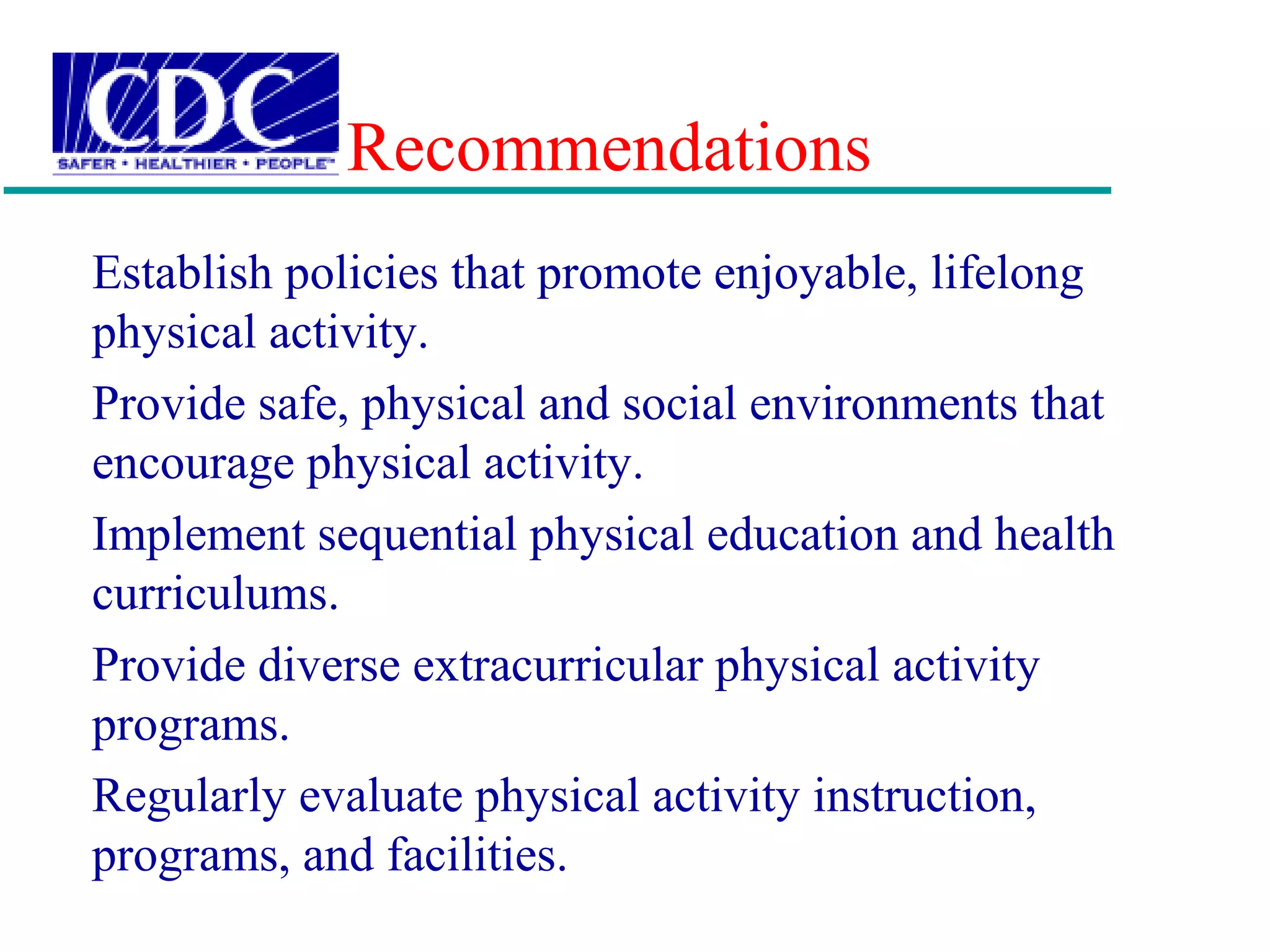 Recommendations
Establish policies that promote enjoyable, lifelong
physical activity.
Provide safe, physical and social environments that
encourage physical activity.
Implement sequential physical education and health
curriculums.
Provide diverse extracurricular physical activity
programs.
Regularly evaluate physical activity instruction,
programs, and facilities.
 