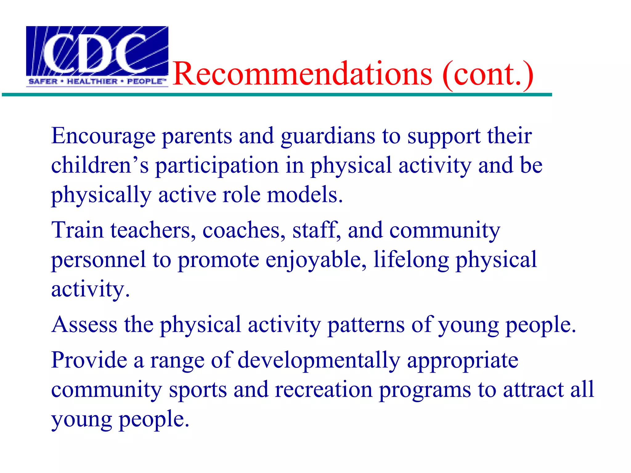Recommendations (cont.)
Encourage parents and guardians to support their
children’s participation in physical activity and be
physically active role models.
Train teachers, coaches, staff, and community
personnel to promote enjoyable, lifelong physical
activity.
Assess the physical activity patterns of young people.
Provide a range of developmentally appropriate
community sports and recreation programs to attract all
young people.
 