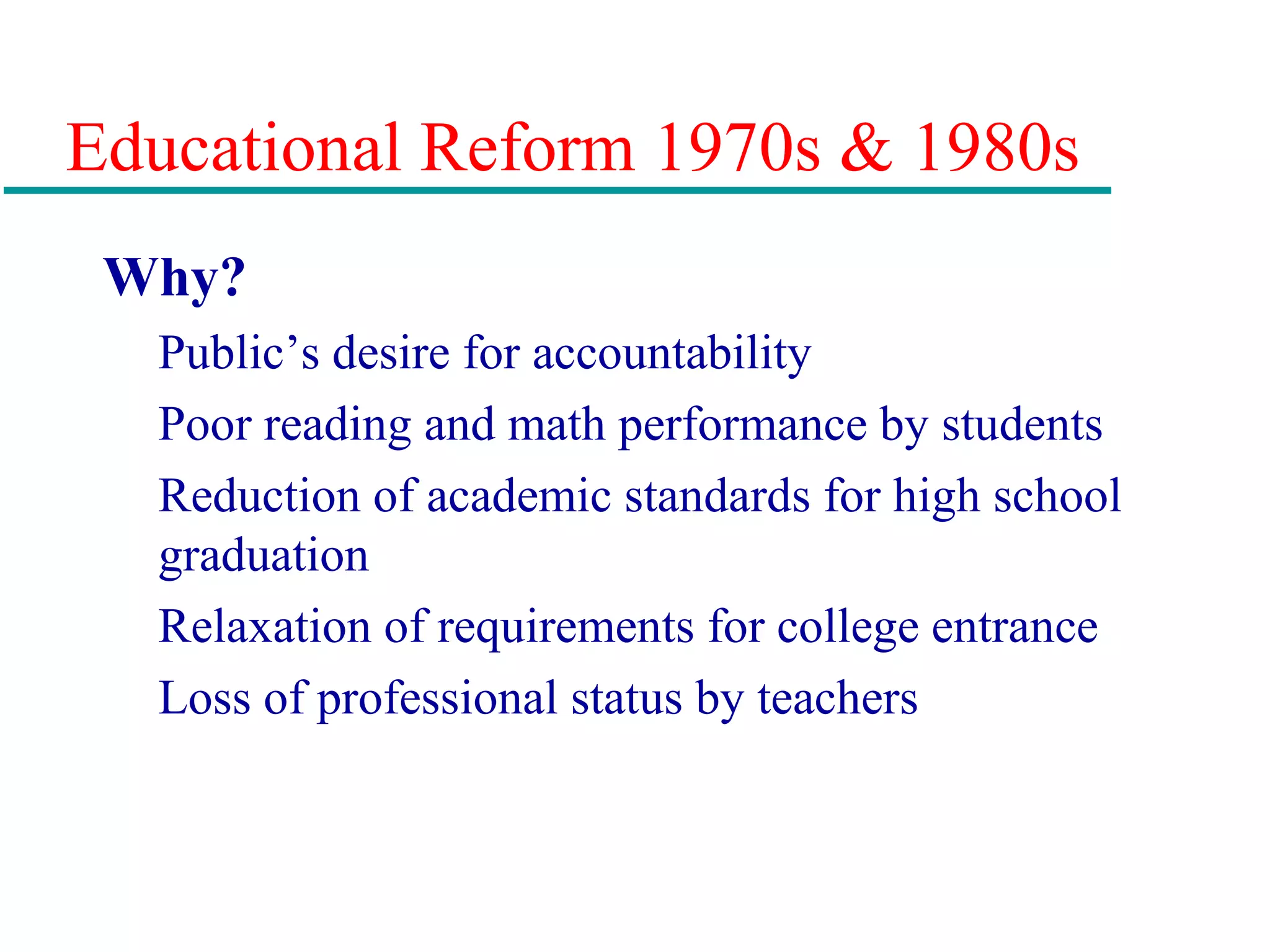 Educational Reform 1970s & 1980s
Why?
Public’s desire for accountability
Poor reading and math performance by students
Reduction of academic standards for high school
graduation
Relaxation of requirements for college entrance
Loss of professional status by teachers
 