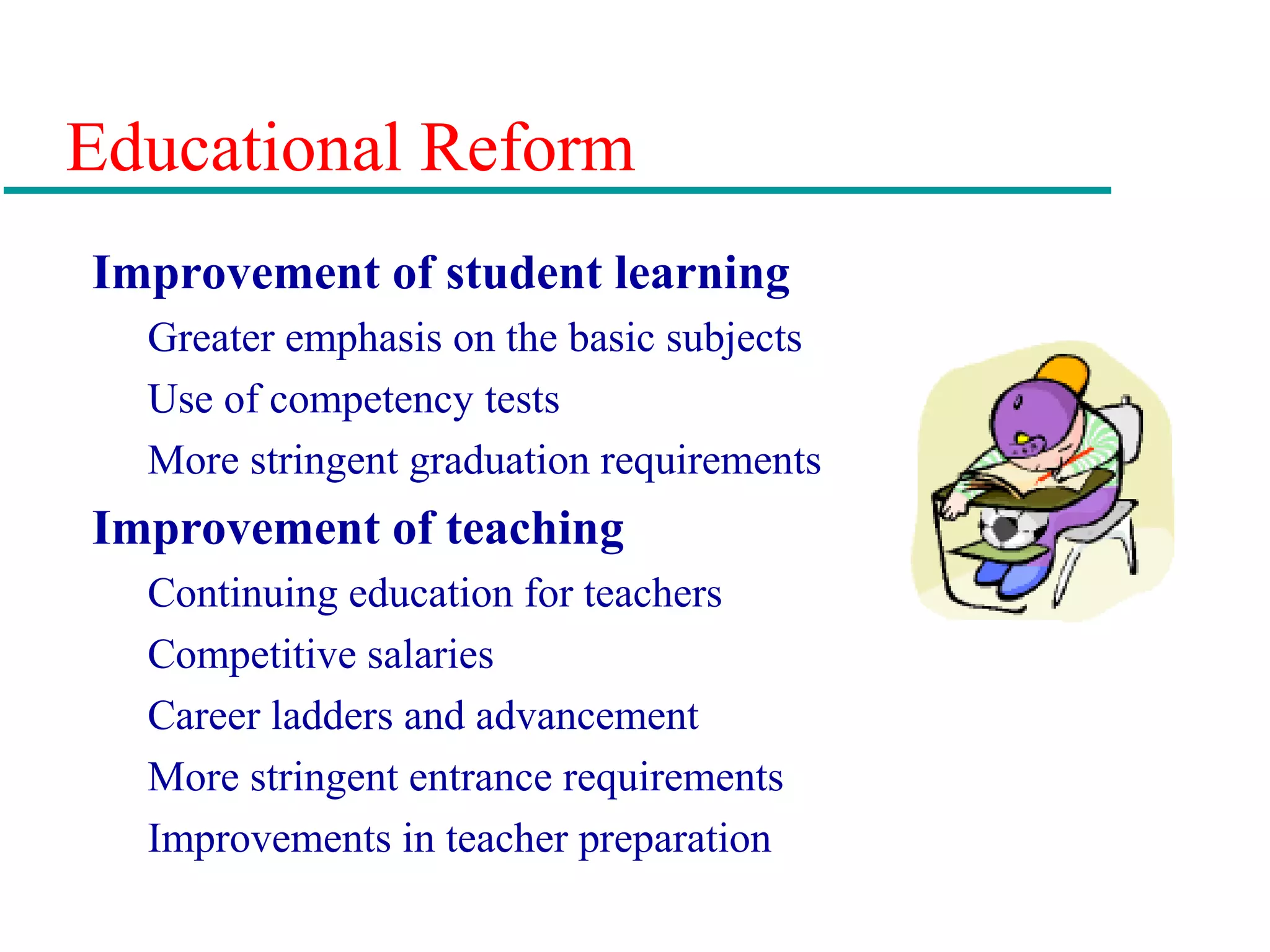 Educational Reform
Improvement of student learning
Greater emphasis on the basic subjects
Use of competency tests
More stringent graduation requirements
Improvement of teaching
Continuing education for teachers
Competitive salaries
Career ladders and advancement
More stringent entrance requirements
Improvements in teacher preparation
 