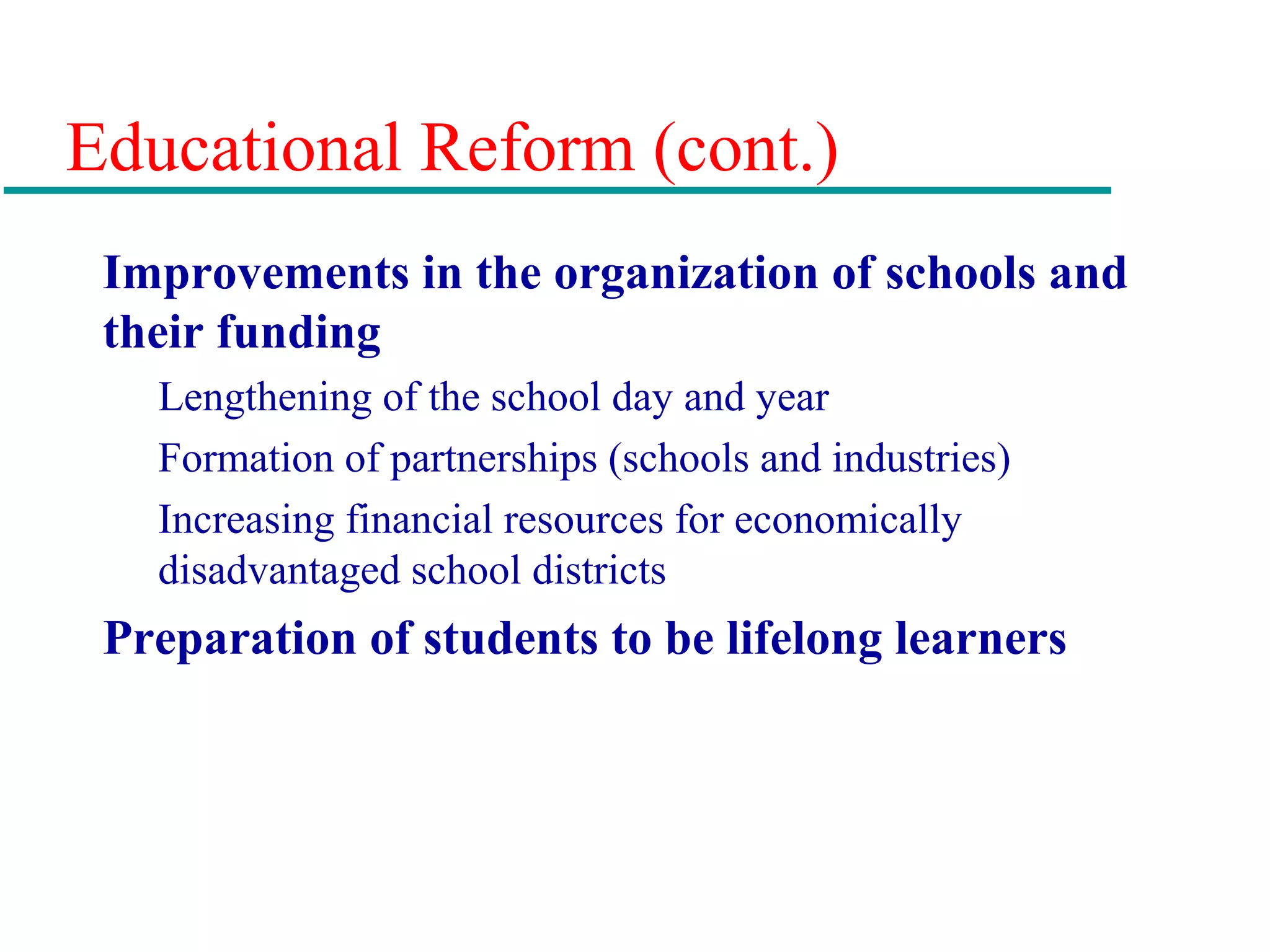 Educational Reform (cont.)
Improvements in the organization of schools and
their funding
Lengthening of the school day and year
Formation of partnerships (schools and industries)
Increasing financial resources for economically
disadvantaged school districts
Preparation of students to be lifelong learners
 