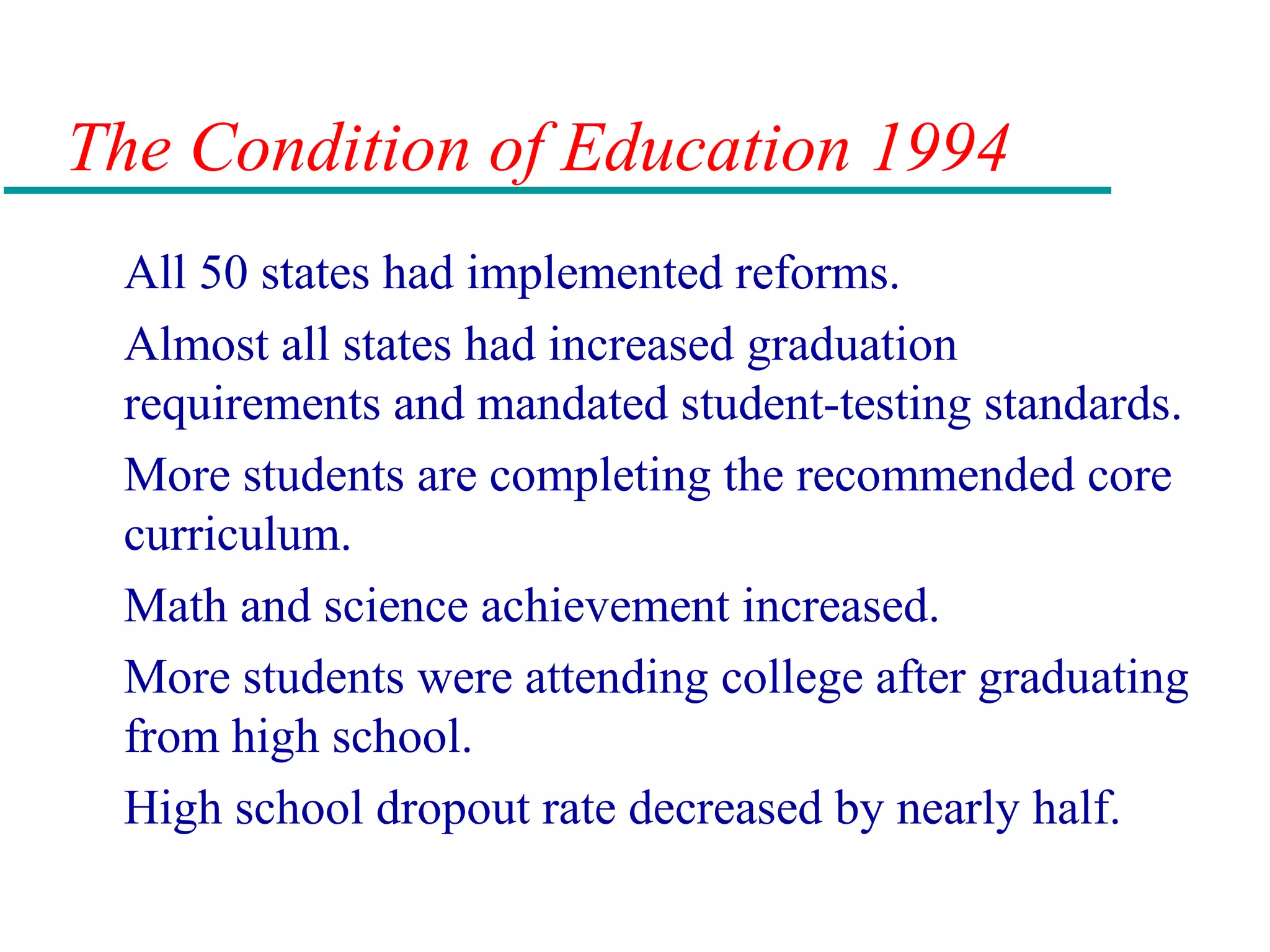 The Condition of Education 1994
All 50 states had implemented reforms.
Almost all states had increased graduation
requirements and mandated student-testing standards.
More students are completing the recommended core
curriculum.
Math and science achievement increased.
More students were attending college after graduating
from high school.
High school dropout rate decreased by nearly half.
 