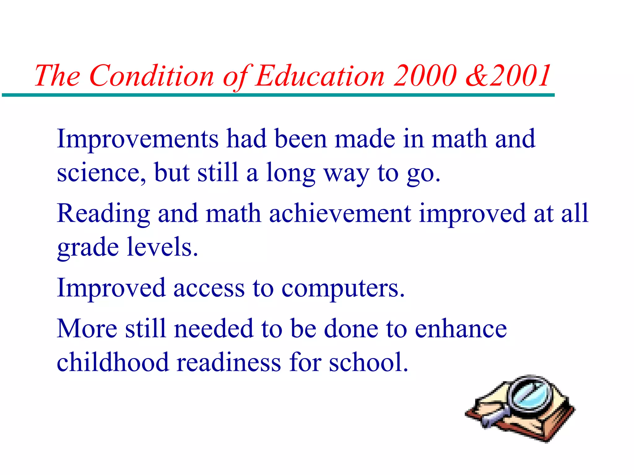 The Condition of Education 2000 &2001
Improvements had been made in math and
science, but still a long way to go.
Reading and math achievement improved at all
grade levels.
Improved access to computers.
More still needed to be done to enhance
childhood readiness for school.
 