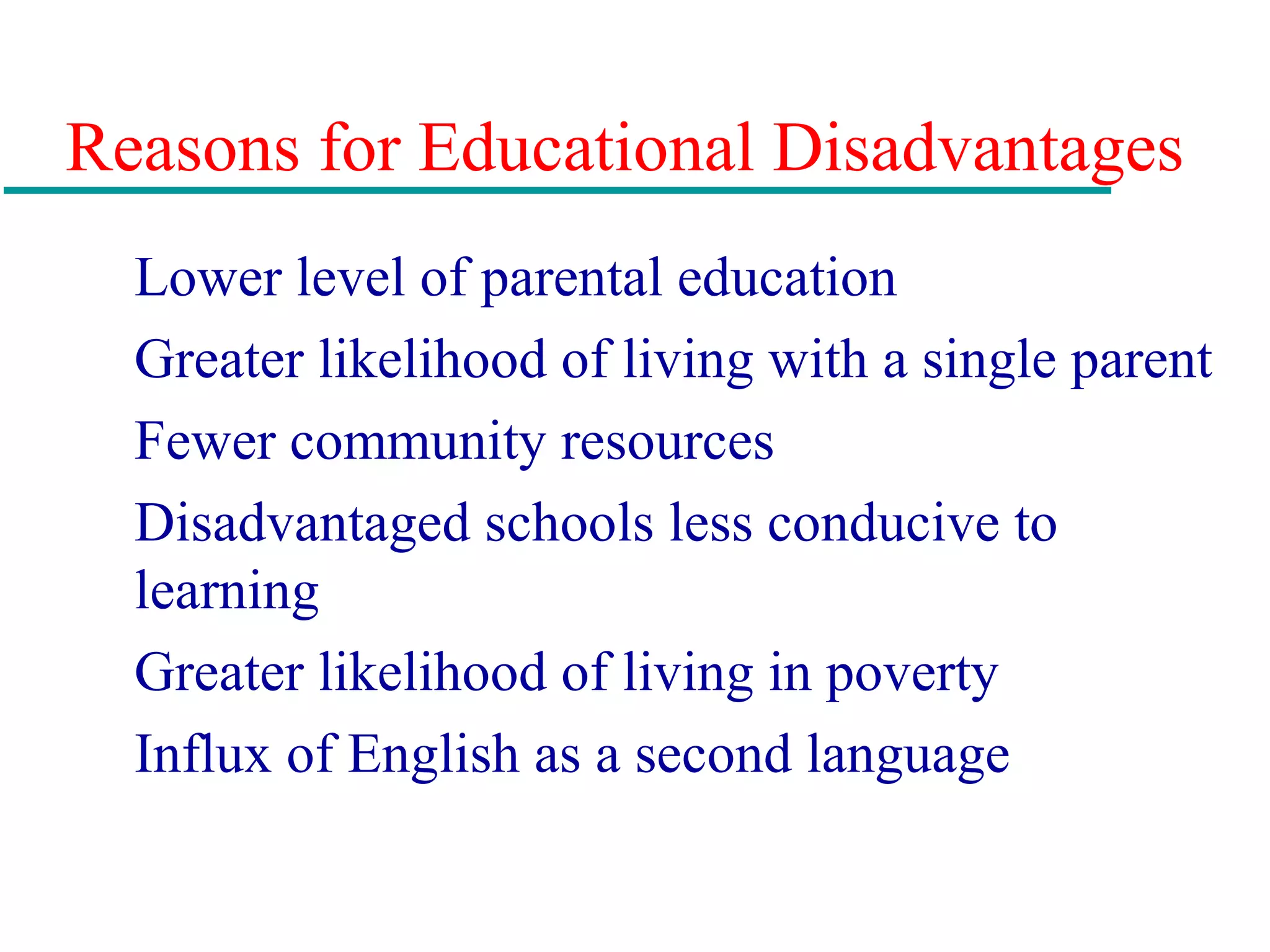 Reasons for Educational Disadvantages
Lower level of parental education
Greater likelihood of living with a single parent
Fewer community resources
Disadvantaged schools less conducive to
learning
Greater likelihood of living in poverty
Influx of English as a second language
 