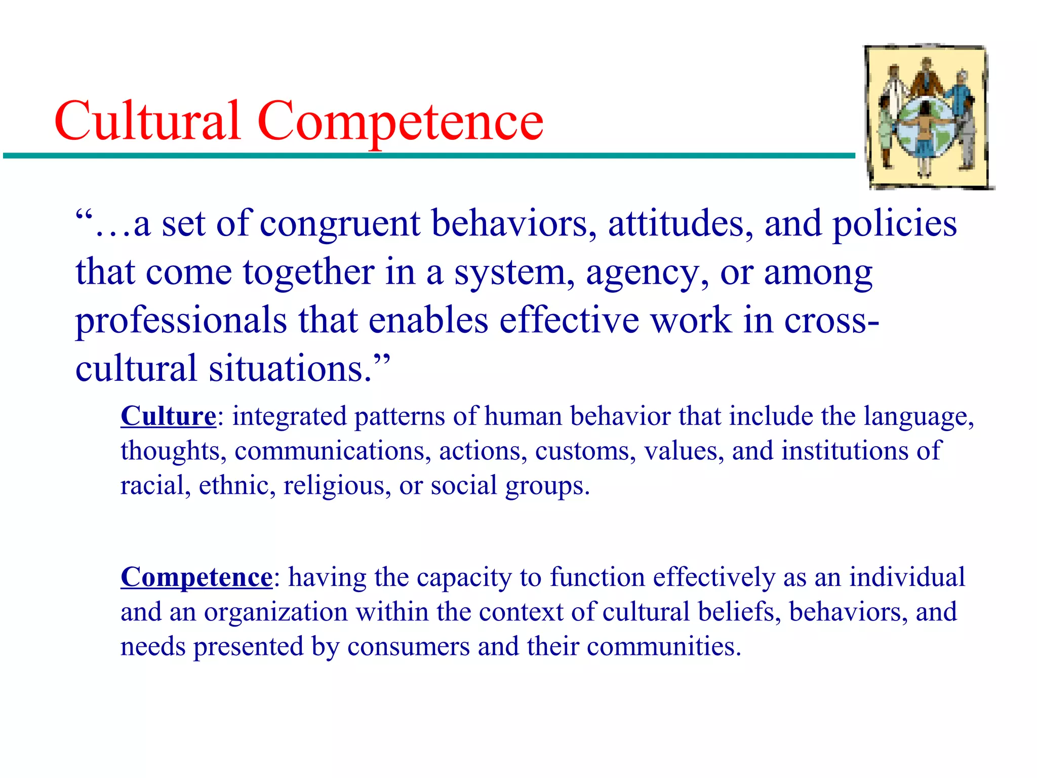 Cultural Competence
“…a set of congruent behaviors, attitudes, and policies
that come together in a system, agency, or among
professionals that enables effective work in cross-
cultural situations.”
Culture: integrated patterns of human behavior that include the language,
thoughts, communications, actions, customs, values, and institutions of
racial, ethnic, religious, or social groups.
Competence: having the capacity to function effectively as an individual
and an organization within the context of cultural beliefs, behaviors, and
needs presented by consumers and their communities.
 