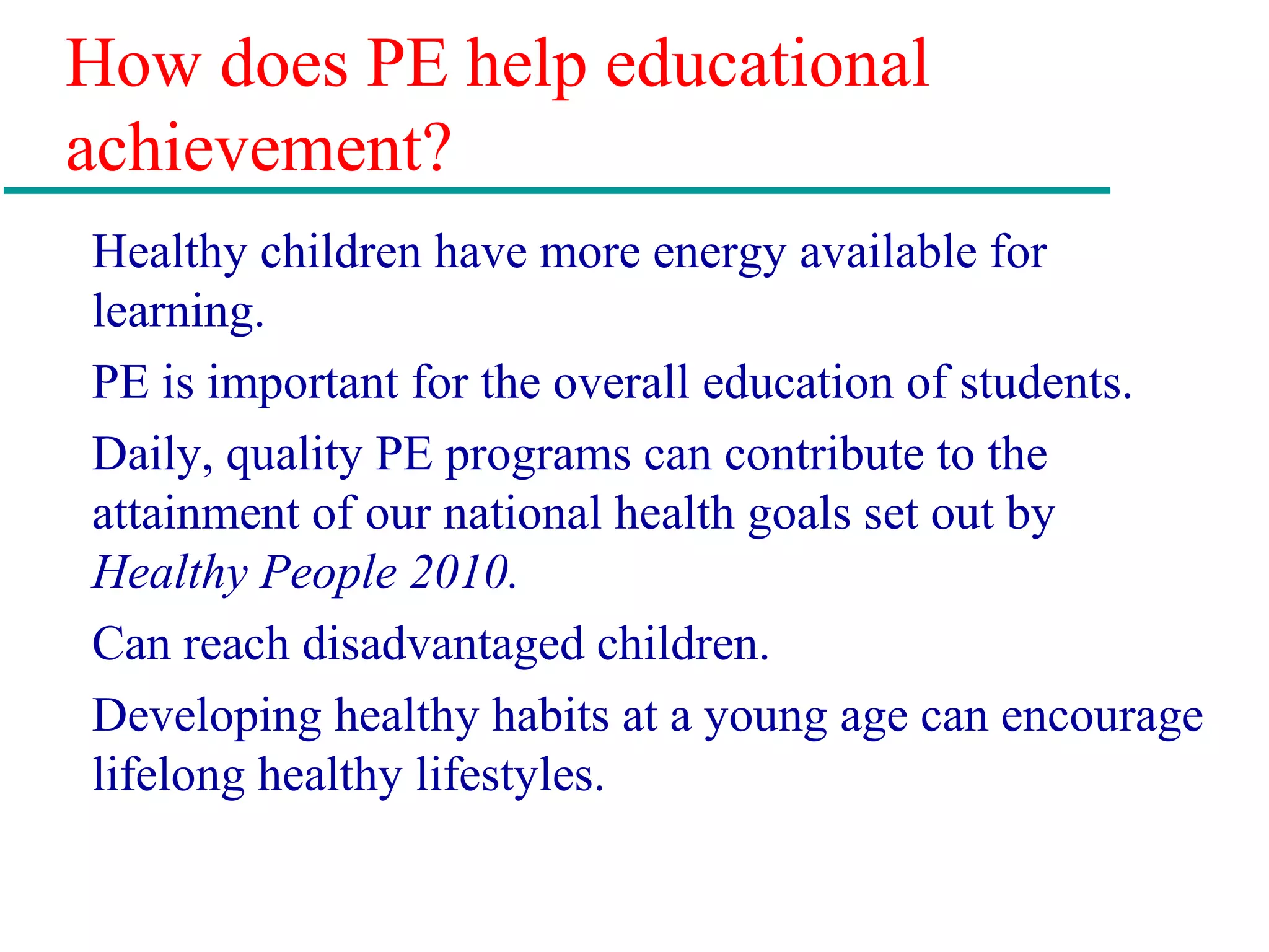 How does PE help educational
achievement?
Healthy children have more energy available for
learning.
PE is important for the overall education of students.
Daily, quality PE programs can contribute to the
attainment of our national health goals set out by
Healthy People 2010.
Can reach disadvantaged children.
Developing healthy habits at a young age can encourage
lifelong healthy lifestyles.
 