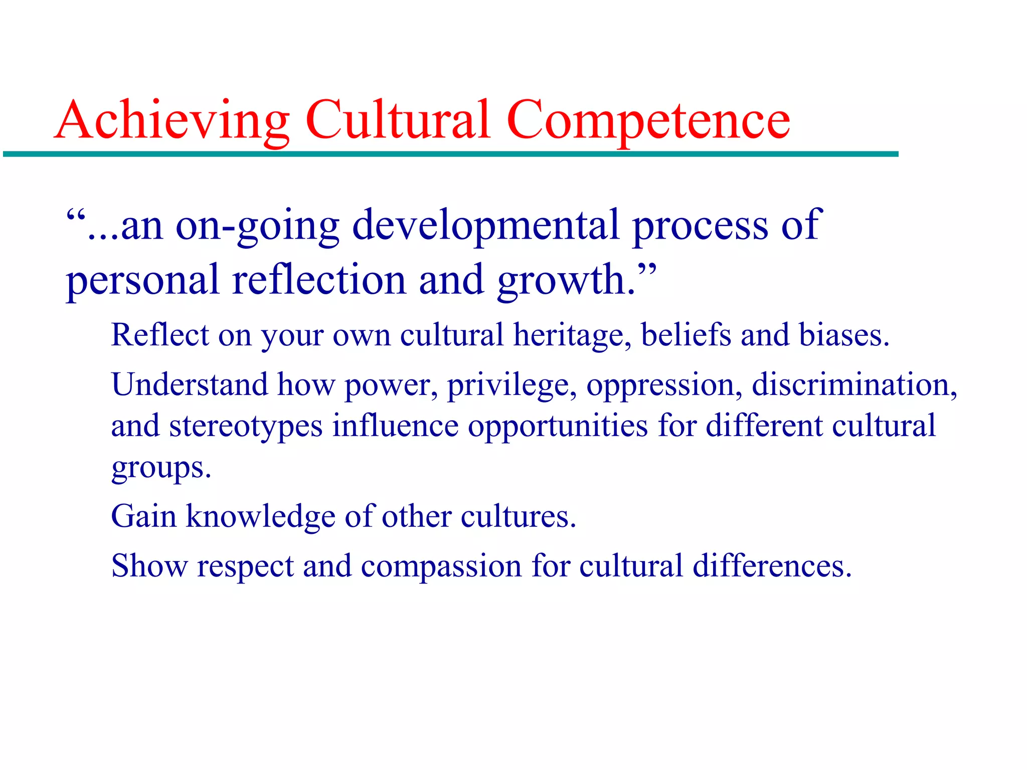Achieving Cultural Competence
“...an on-going developmental process of
personal reflection and growth.”
Reflect on your own cultural heritage, beliefs and biases.
Understand how power, privilege, oppression, discrimination,
and stereotypes influence opportunities for different cultural
groups.
Gain knowledge of other cultures.
Show respect and compassion for cultural differences.
 
