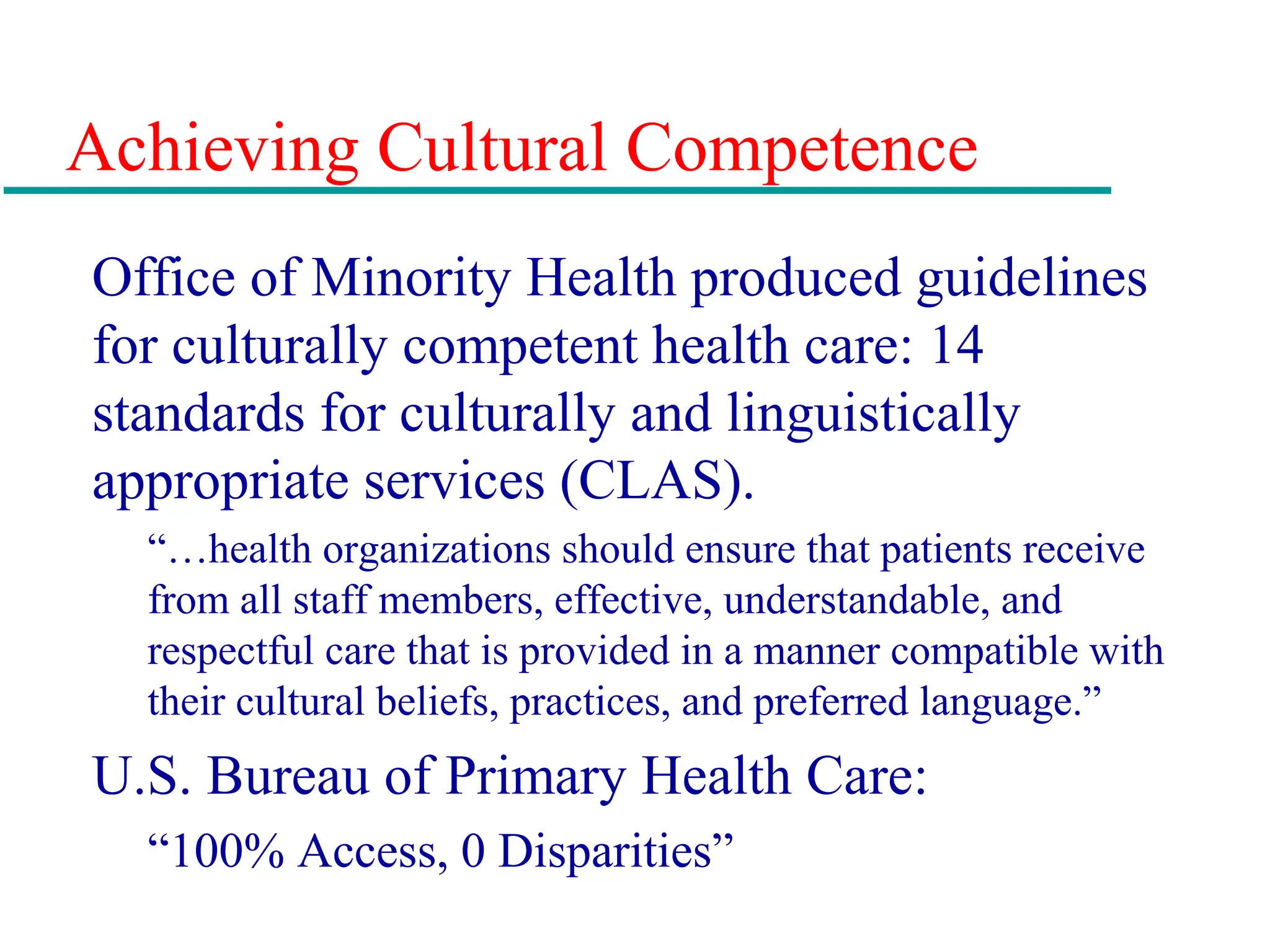 Achieving Cultural Competence
Office of Minority Health produced guidelines
for culturally competent health care: 14
standards for culturally and linguistically
appropriate services (CLAS).
“…health organizations should ensure that patients receive
from all staff members, effective, understandable, and
respectful care that is provided in a manner compatible with
their cultural beliefs, practices, and preferred language.”
U.S. Bureau of Primary Health Care:
“100% Access, 0 Disparities”
 