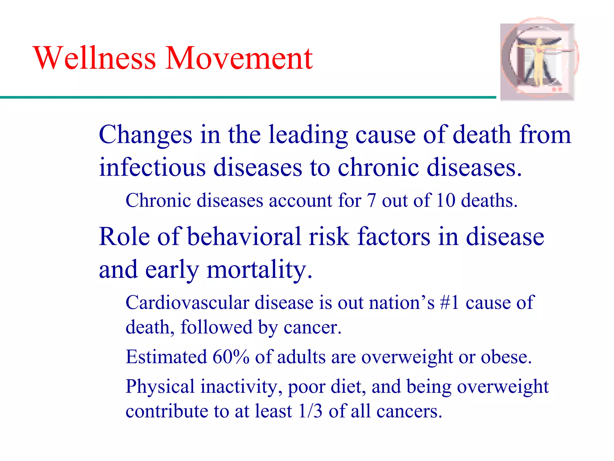 Wellness Movement
Changes in the leading cause of death from
infectious diseases to chronic diseases.
Chronic diseases account for 7 out of 10 deaths.
Role of behavioral risk factors in disease
and early mortality.
Cardiovascular disease is out nation’s #1 cause of
death, followed by cancer.
Estimated 60% of adults are overweight or obese.
Physical inactivity, poor diet, and being overweight
contribute to at least 1/3 of all cancers.
 