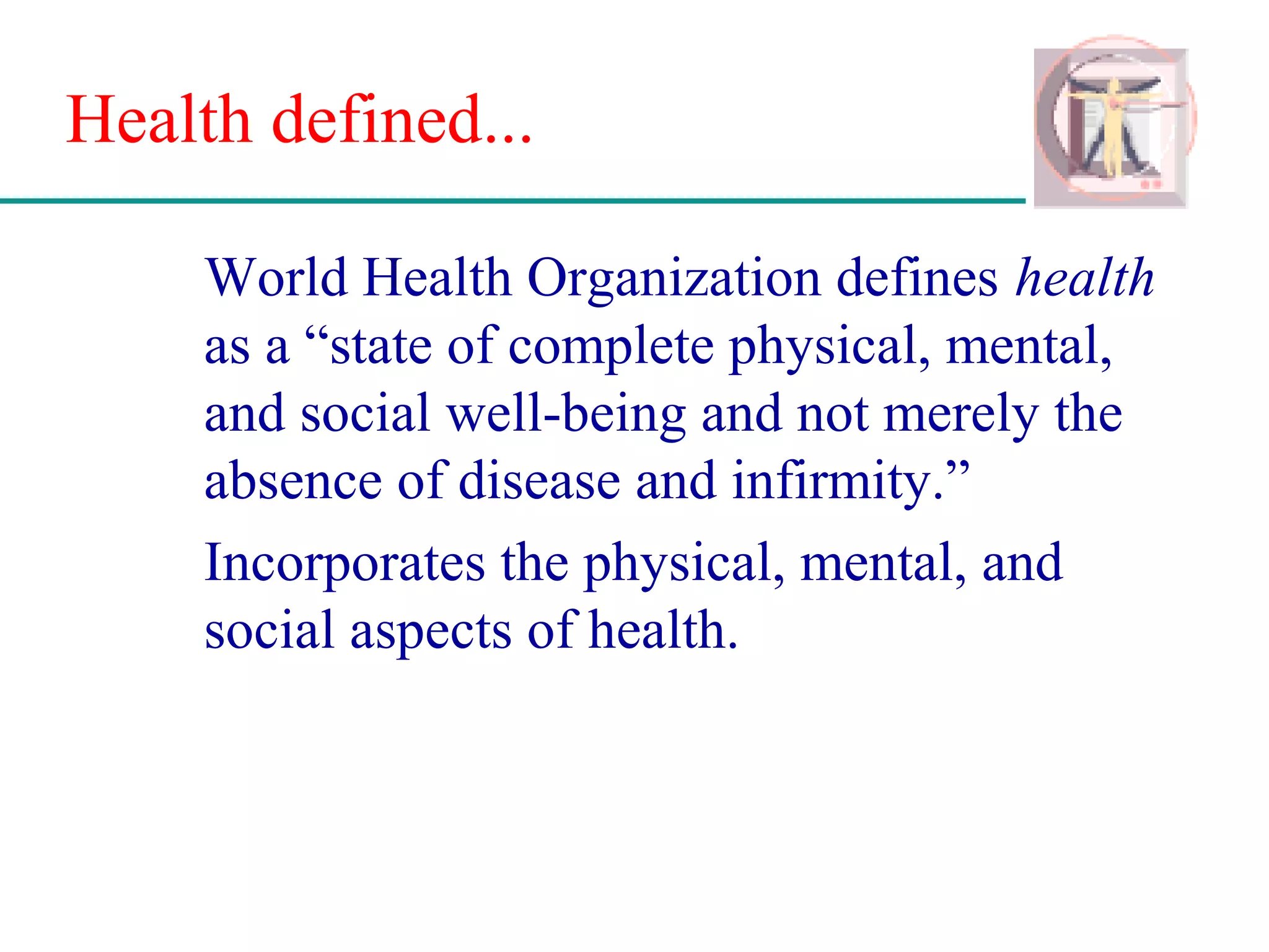 Health defined...
World Health Organization defines health
as a “state of complete physical, mental,
and social well-being and not merely the
absence of disease and infirmity.”
Incorporates the physical, mental, and
social aspects of health.
 