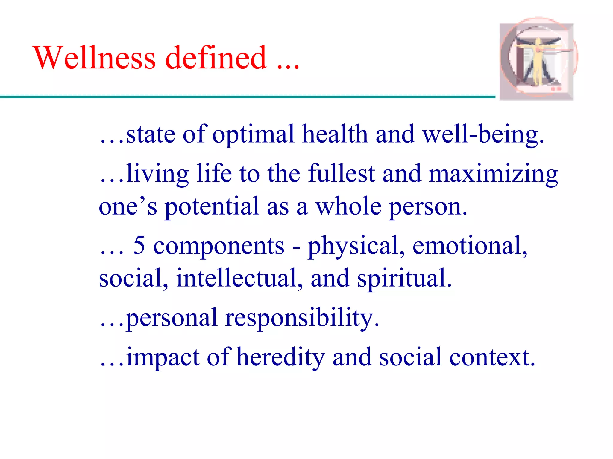 Wellness defined ...
…state of optimal health and well-being.
…living life to the fullest and maximizing
one’s potential as a whole person.
… 5 components - physical, emotional,
social, intellectual, and spiritual.
…personal responsibility.
…impact of heredity and social context.
 