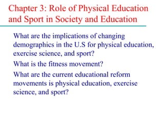 Chapter 3: Role of Physical Education
and Sport in Society and Education
What are the implications of changing
demographics in the U.S for physical education,
exercise science, and sport?
What is the fitness movement?
What are the current educational reform
movements is physical education, exercise
science, and sport?
 