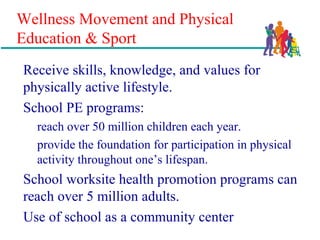 Wellness Movement and Physical
Education & Sport
Receive skills, knowledge, and values for
physically active lifestyle.
School PE programs:
reach over 50 million children each year.
provide the foundation for participation in physical
activity throughout one’s lifespan.
School worksite health promotion programs can
reach over 5 million adults.
Use of school as a community center
 
