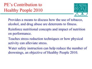 PE’s Contribution to
Healthy People 2010
Provides a means to discuss how the use of tobacco,
alcohol, and drug abuse are deterrents to fitness.
Reinforce nutritional concepts and impact of nutrition
on performance.
Teaches stress reduction techniques or how physical
activity can alleviate stress.
Water safety instruction can help reduce the number of
drownings, an objective of Healthy People 2010.
 