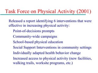 Task Force on Physical Activity (2001)
Released a report identifying 6 interventions that were
effective in increasing physical activity:
Point-of-decisions prompts
Community-wide campaigns
School-based physical education
Social Support Interventions in community settings
Individually adapted health behavior change
Increased access to physical activity (new facilities,
walking trails, worksite programs, etc.)
 