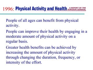 1996:
People of all ages can benefit from physical
activity.
People can improve their health by engaging in a
moderate amount of physical activity on a
regular basis.
Greater health benefits can be achieved by
increasing the amount of physical activity
through changing the duration, frequency, or
intensity of the effort.
 