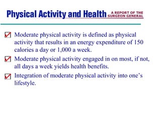 Moderate physical activity is defined as physical
activity that results in an energy expenditure of 150
calories a day or 1,000 a week.
Moderate physical activity engaged in on most, if not,
all days a week yields health benefits.
Integration of moderate physical activity into one’s
lifestyle.
 
