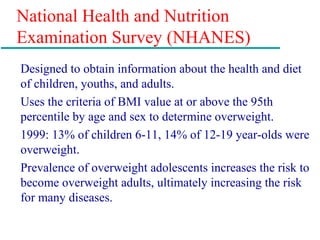National Health and Nutrition
Examination Survey (NHANES)
Designed to obtain information about the health and diet
of children, youths, and adults.
Uses the criteria of BMI value at or above the 95th
percentile by age and sex to determine overweight.
1999: 13% of children 6-11, 14% of 12-19 year-olds were
overweight.
Prevalence of overweight adolescents increases the risk to
become overweight adults, ultimately increasing the risk
for many diseases.
 
