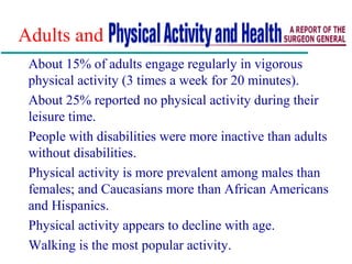 Adults and
About 15% of adults engage regularly in vigorous
physical activity (3 times a week for 20 minutes).
About 25% reported no physical activity during their
leisure time.
People with disabilities were more inactive than adults
without disabilities.
Physical activity is more prevalent among males than
females; and Caucasians more than African Americans
and Hispanics.
Physical activity appears to decline with age.
Walking is the most popular activity.
 