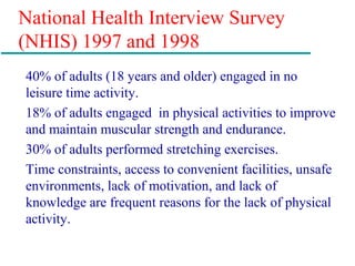 National Health Interview Survey
(NHIS) 1997 and 1998
40% of adults (18 years and older) engaged in no
leisure time activity.
18% of adults engaged in physical activities to improve
and maintain muscular strength and endurance.
30% of adults performed stretching exercises.
Time constraints, access to convenient facilities, unsafe
environments, lack of motivation, and lack of
knowledge are frequent reasons for the lack of physical
activity.
 