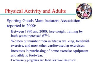 Physical Activity and Adults
Sporting Goods Manufacturers Association
reported in 2000:
Between 1990 and 2000, free-weight training by
both sexes increased 67%.
Women outnumber men in fitness walking, treadmill
exercise, and most other cardiovascular exercises.
Increases in purchasing of home exercise equipment
and athletic footwear.
Community programs and facilities have increased.
 