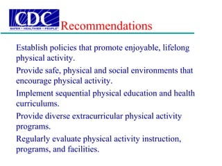 Recommendations
Establish policies that promote enjoyable, lifelong
physical activity.
Provide safe, physical and social environments that
encourage physical activity.
Implement sequential physical education and health
curriculums.
Provide diverse extracurricular physical activity
programs.
Regularly evaluate physical activity instruction,
programs, and facilities.
 
