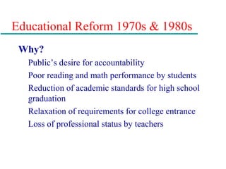 Educational Reform 1970s & 1980s
Why?
Public’s desire for accountability
Poor reading and math performance by students
Reduction of academic standards for high school
graduation
Relaxation of requirements for college entrance
Loss of professional status by teachers
 