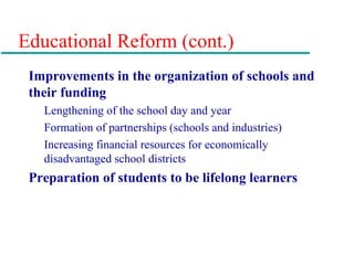 Educational Reform (cont.)
Improvements in the organization of schools and
their funding
Lengthening of the school day and year
Formation of partnerships (schools and industries)
Increasing financial resources for economically
disadvantaged school districts
Preparation of students to be lifelong learners
 