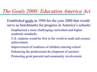The Goals 2000: Education America Act
Established goals in 1994 for the year 2000 that would
serve as benchmarks for progress in America’s schools:
Emphasized a more challenging curriculum and higher
academic standards.
U.S. students would be first in the world in math and science
achievement.
Improvement of readiness of children entering school
Enhancing the professional development of teachers
Promoting great parental and community involvement.
 