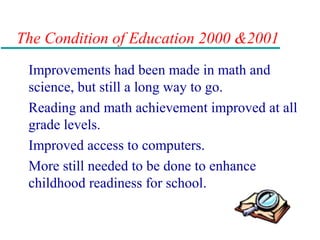 The Condition of Education 2000 &2001
Improvements had been made in math and
science, but still a long way to go.
Reading and math achievement improved at all
grade levels.
Improved access to computers.
More still needed to be done to enhance
childhood readiness for school.
 