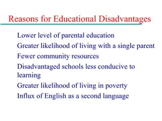 Reasons for Educational Disadvantages
Lower level of parental education
Greater likelihood of living with a single parent
Fewer community resources
Disadvantaged schools less conducive to
learning
Greater likelihood of living in poverty
Influx of English as a second language
 
