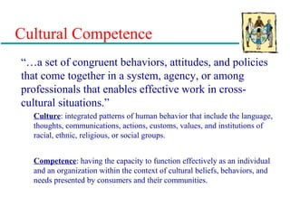 Cultural Competence
“…a set of congruent behaviors, attitudes, and policies
that come together in a system, agency, or among
professionals that enables effective work in cross-
cultural situations.”
Culture: integrated patterns of human behavior that include the language,
thoughts, communications, actions, customs, values, and institutions of
racial, ethnic, religious, or social groups.
Competence: having the capacity to function effectively as an individual
and an organization within the context of cultural beliefs, behaviors, and
needs presented by consumers and their communities.
 