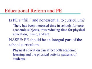 Educational Reform and PE
Is PE a “frill” and nonessential to curriculum?
There has been increased time in schools for core
academic subjects, thus reducing time for physical
education, music, and art.
NASPE: PE should be an integral part of the
school curriculum.
Physical education can affect both academic
learning and the physical activity patterns of
students.
 