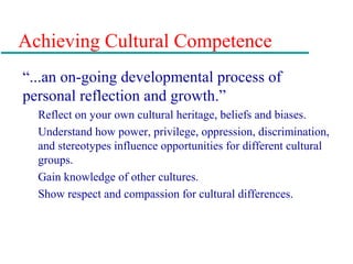 Achieving Cultural Competence
“...an on-going developmental process of
personal reflection and growth.”
Reflect on your own cultural heritage, beliefs and biases.
Understand how power, privilege, oppression, discrimination,
and stereotypes influence opportunities for different cultural
groups.
Gain knowledge of other cultures.
Show respect and compassion for cultural differences.
 