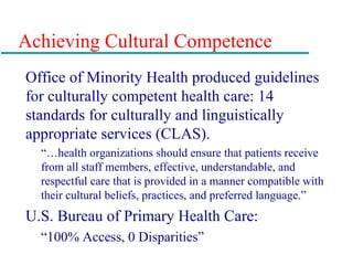 Achieving Cultural Competence
Office of Minority Health produced guidelines
for culturally competent health care: 14
standards for culturally and linguistically
appropriate services (CLAS).
“…health organizations should ensure that patients receive
from all staff members, effective, understandable, and
respectful care that is provided in a manner compatible with
their cultural beliefs, practices, and preferred language.”
U.S. Bureau of Primary Health Care:
“100% Access, 0 Disparities”
 