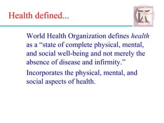 Health defined...
World Health Organization defines health
as a “state of complete physical, mental,
and social well-being and not merely the
absence of disease and infirmity.”
Incorporates the physical, mental, and
social aspects of health.
 
