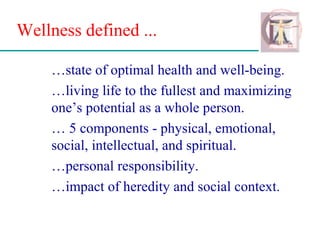 Wellness defined ...
…state of optimal health and well-being.
…living life to the fullest and maximizing
one’s potential as a whole person.
… 5 components - physical, emotional,
social, intellectual, and spiritual.
…personal responsibility.
…impact of heredity and social context.
 