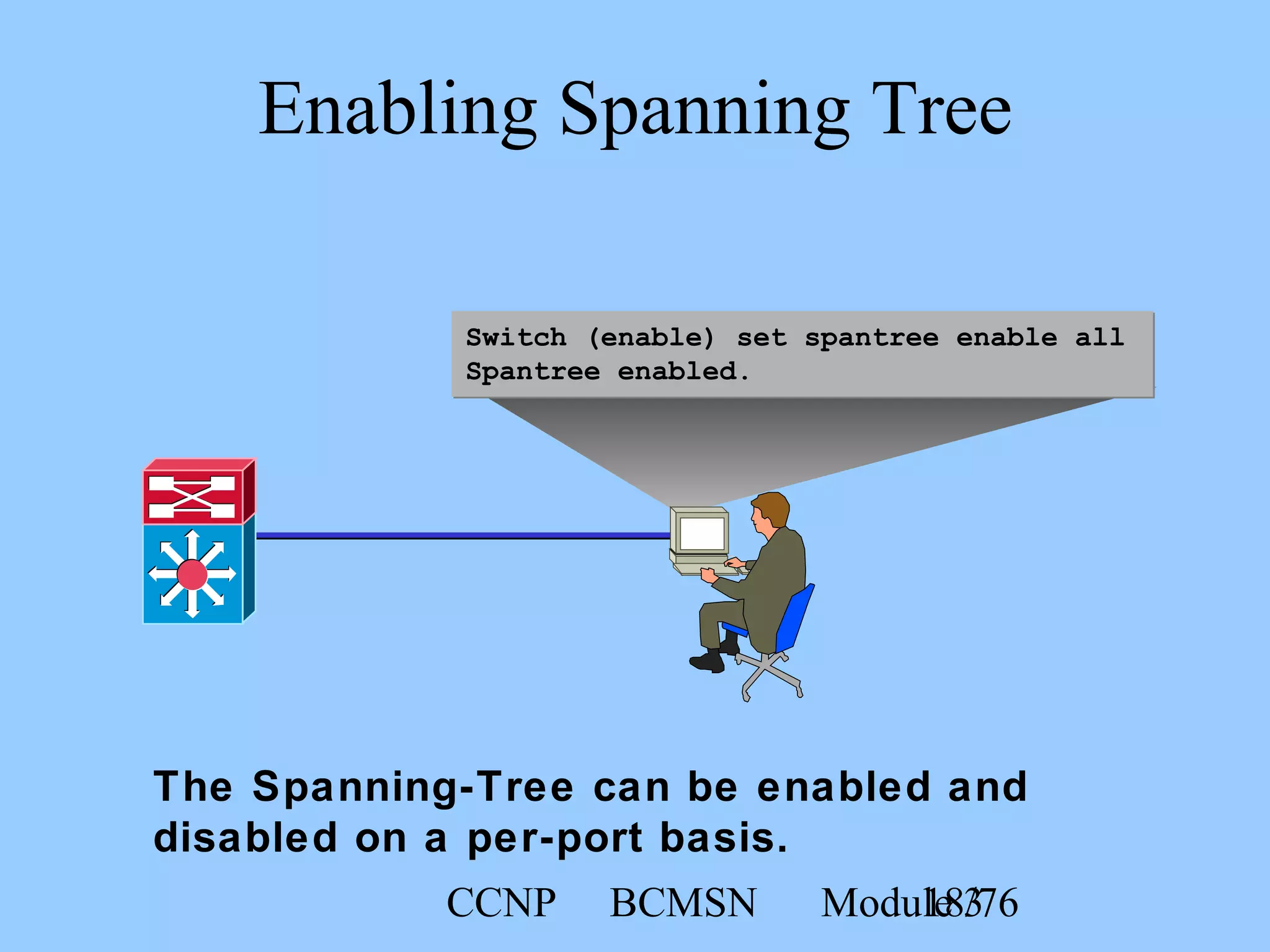 CCNP BCMSN Module 318/76
Switch (enable) set spantree enable all
Spantree enabled.
Enabling Spanning Tree
The Spanning-Tree can be enabled and
disabled on a per-port basis.
 