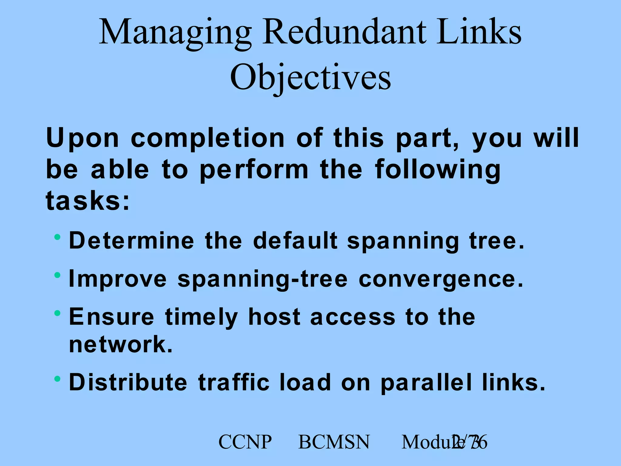 CCNP BCMSN Module 32/76
Managing Redundant Links
Objectives
Upon completion of this part, you will
be able to perform the following
tasks:
• Determine the default spanning tree.
• Improve spanning-tree convergence.
• Ensure timely host access to the
network.
• Distribute traffic load on parallel links.
 